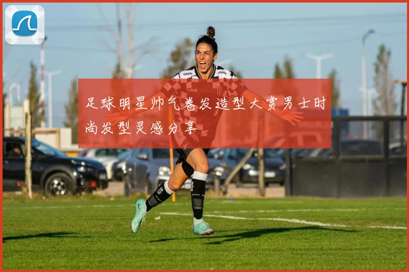 足球明星帅气卷发造型大赏男士时尚发型灵感分享