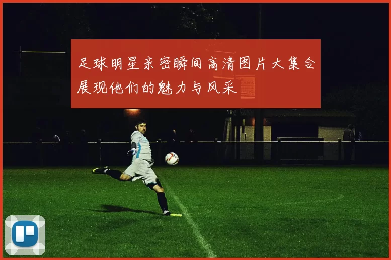 足球明星亲密瞬间高清图片大集合展现他们的魅力与风采