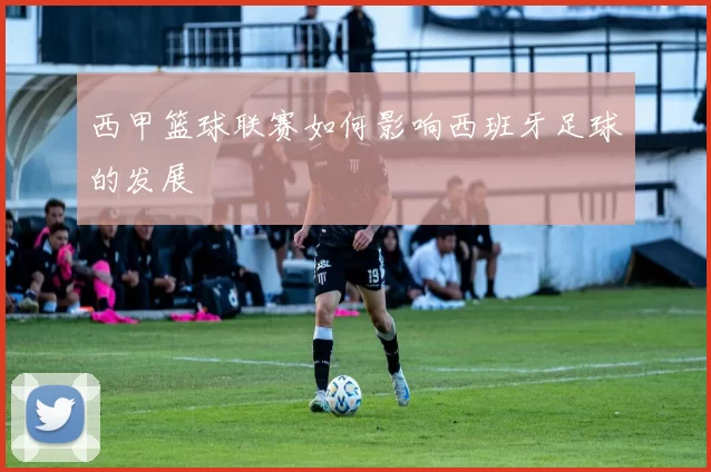 西甲篮球联赛如何影响西班牙足球的发展