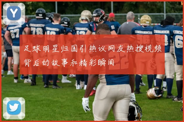 足球明星归国引热议网友热搜视频背后的故事和精彩瞬间