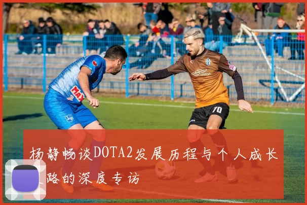 杨静畅谈DOTA2发展历程与个人成长之路的深度专访