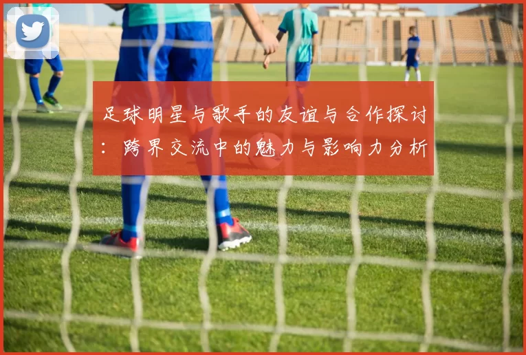 足球明星与歌手的友谊与合作探讨：跨界交流中的魅力与影响力分析
