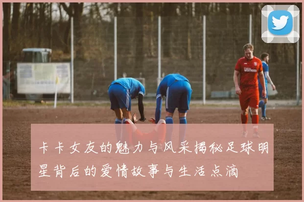 卡卡女友的魅力与风采揭秘足球明星背后的爱情故事与生活点滴