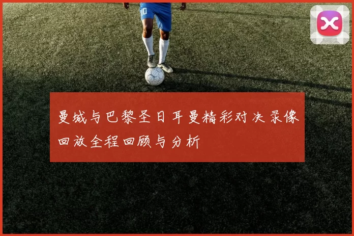 曼城与巴黎圣日耳曼精彩对决录像回放全程回顾与分析