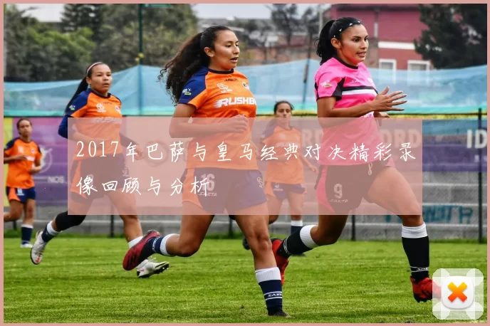 2017年巴萨与皇马经典对决精彩录像回顾与分析