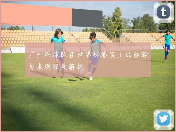 广州网球队在世界杯赛场上的经验与表现深度解析