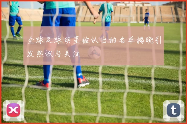 全球足球明星被认出的名单揭晓引发热议与关注