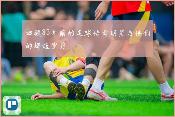 回顾83年前的足球传奇明星与他们的辉煌岁月