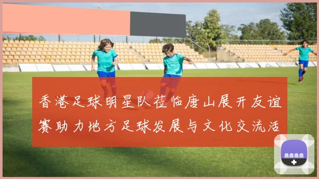 香港足球明星队莅临唐山展开友谊赛助力地方足球发展与文化交流活动