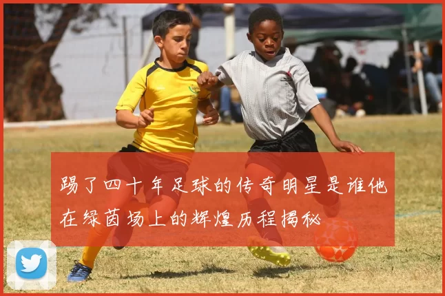 踢了四十年足球的传奇明星是谁他在绿茵场上的辉煌历程揭秘