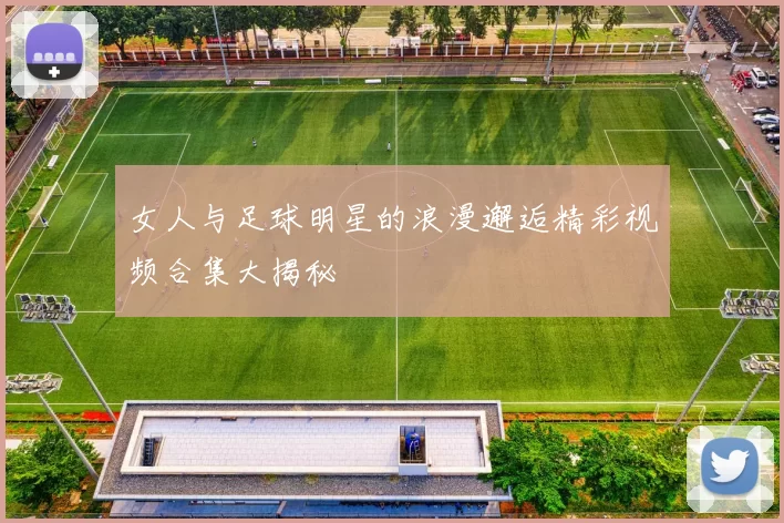 女人与足球明星的浪漫邂逅精彩视频合集大揭秘