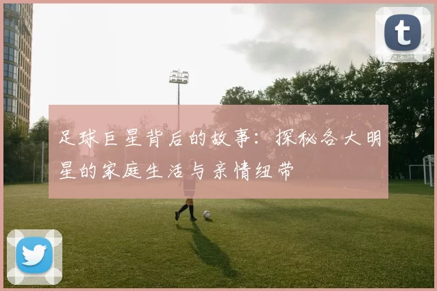 足球巨星背后的故事：探秘各大明星的家庭生活与亲情纽带