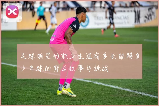足球明星的职业生涯有多长能踢多少年球的背后故事与挑战