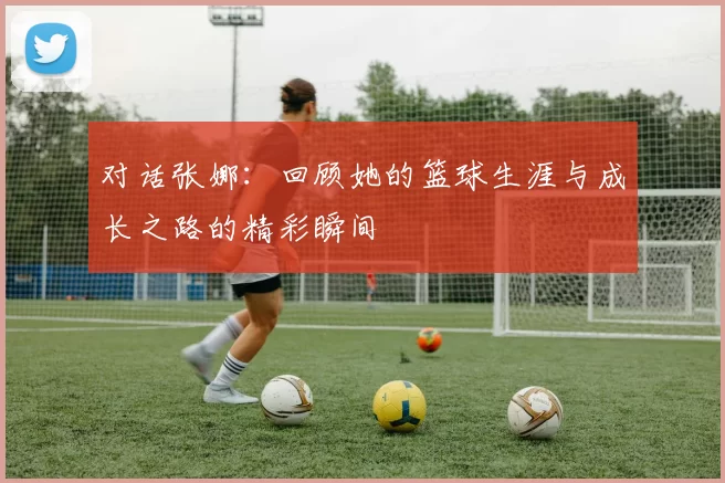 对话张娜：回顾她的篮球生涯与成长之路的精彩瞬间