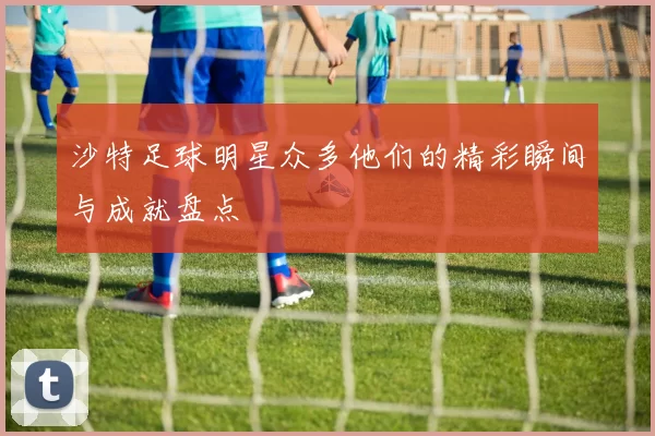 沙特足球明星众多他们的精彩瞬间与成就盘点