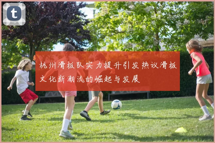 杭州滑板队实力提升引发热议滑板文化新潮流的崛起与发展