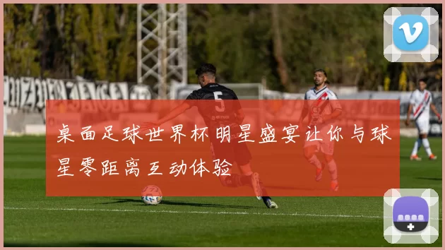 桌面足球世界杯明星盛宴让你与球星零距离互动体验