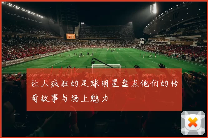 让人疯狂的足球明星盘点他们的传奇故事与场上魅力