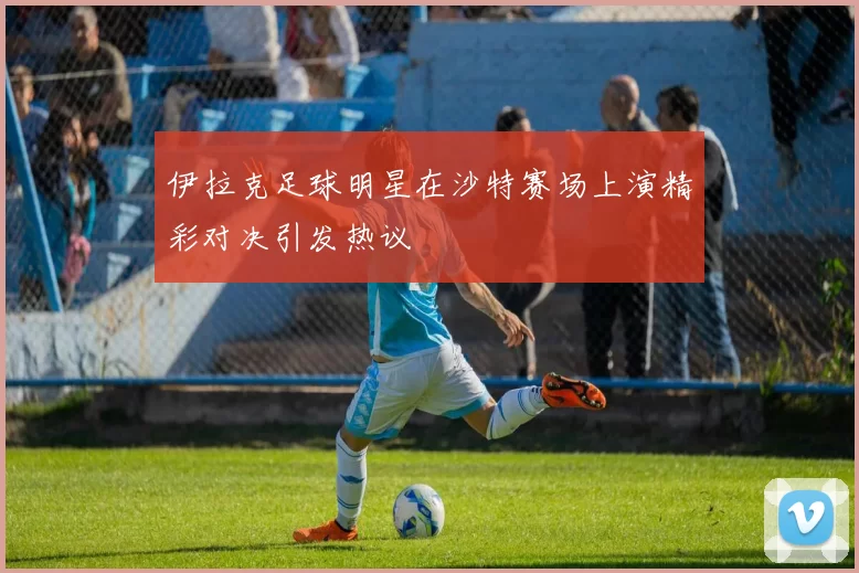 伊拉克足球明星在沙特赛场上演精彩对决引发热议