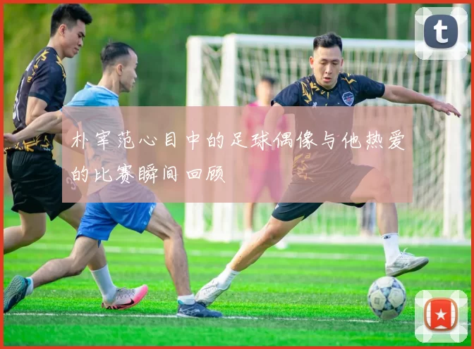 朴宰范心目中的足球偶像与他热爱的比赛瞬间回顾