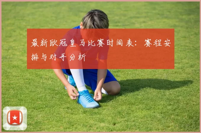 最新欧冠皇马比赛时间表：赛程安排与对手分析