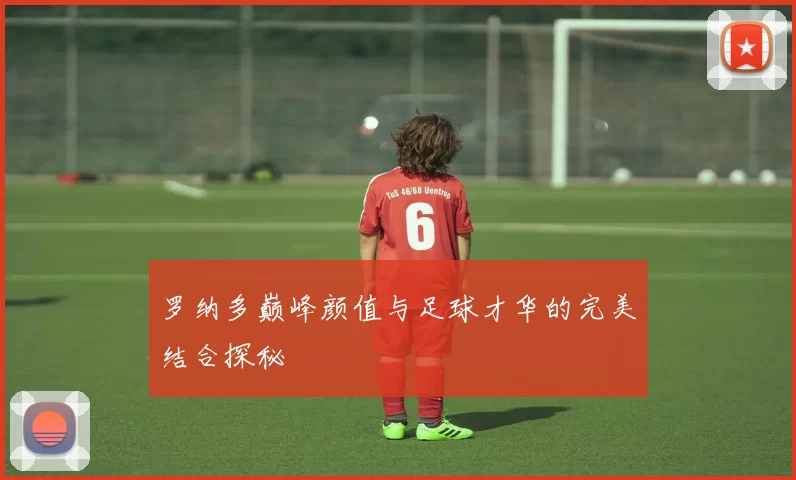 罗纳多巅峰颜值与足球才华的完美结合探秘
