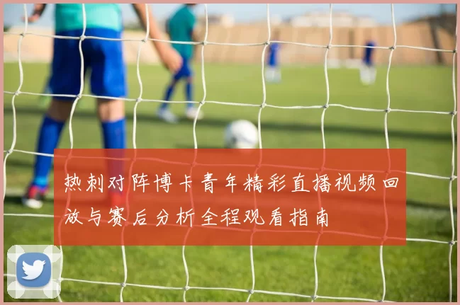 热刺对阵博卡青年精彩直播视频回放与赛后分析全程观看指南