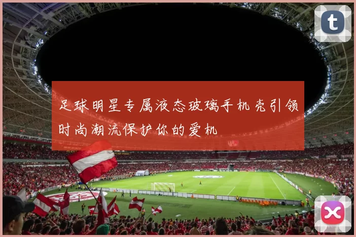 足球明星专属液态玻璃手机壳引领时尚潮流保护你的爱机