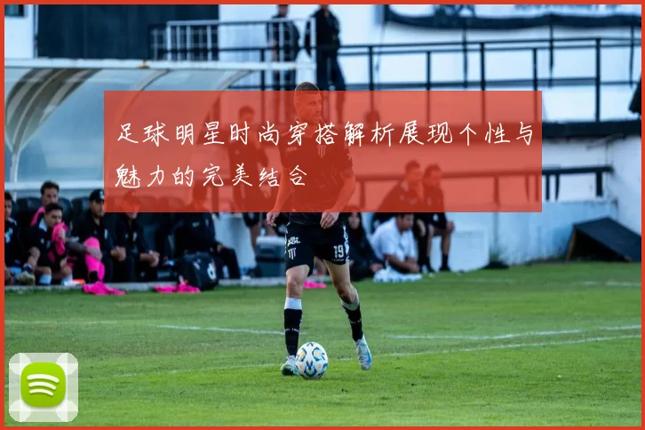 足球明星时尚穿搭解析展现个性与魅力的完美结合