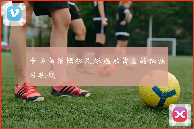 专访黄丽揭秘足球成功背后的秘诀与挑战