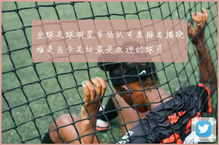 全球足球明星市场认可度排名揭晓谁是当今足坛最受欢迎的球员