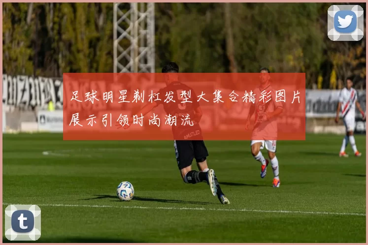 足球明星剃杠发型大集合精彩图片展示引领时尚潮流