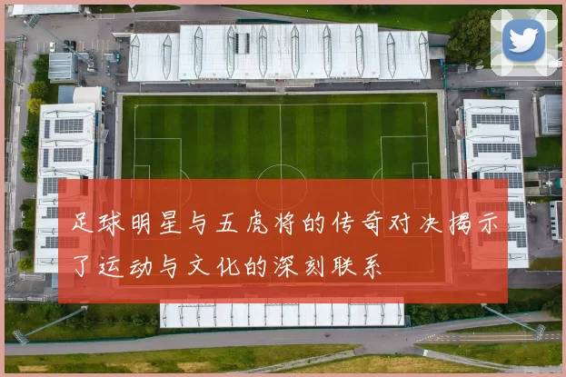 足球明星与五虎将的传奇对决揭示了运动与文化的深刻联系