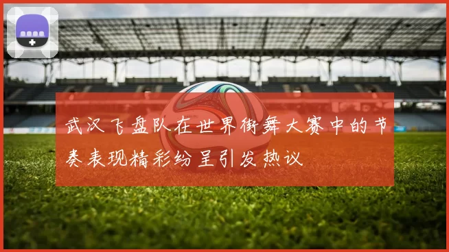 武汉飞盘队在世界街舞大赛中的节奏表现精彩纷呈引发热议