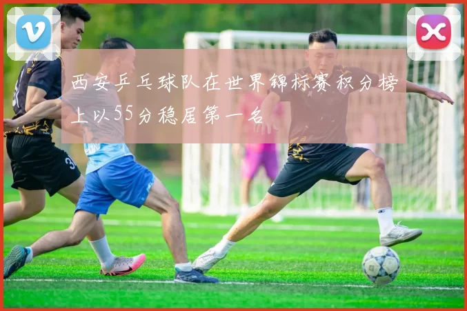 西安乒乓球队在世界锦标赛积分榜上以55分稳居第一名