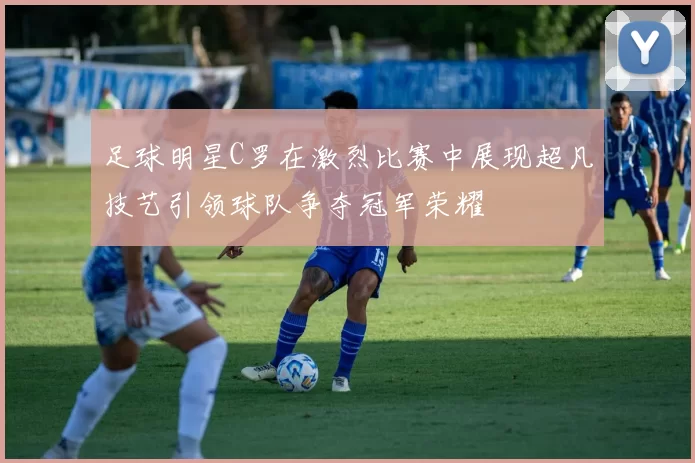 足球明星C罗在激烈比赛中展现超凡技艺引领球队争夺冠军荣耀