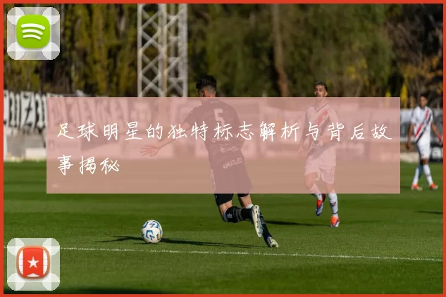 足球明星的独特标志解析与背后故事揭秘