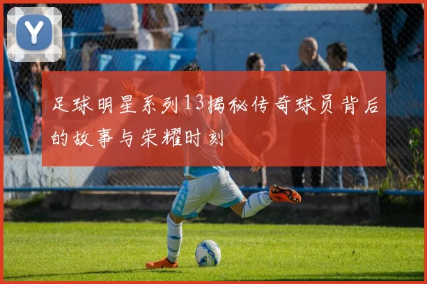 足球明星系列13揭秘传奇球员背后的故事与荣耀时刻