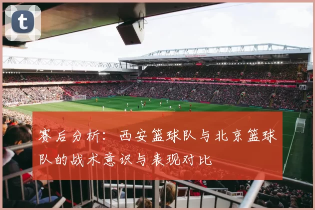 赛后分析：西安篮球队与北京篮球队的战术意识与表现对比