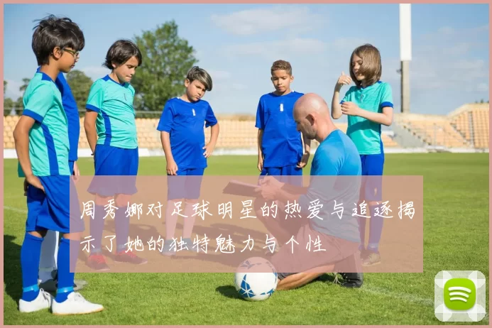 周秀娜对足球明星的热爱与追逐揭示了她的独特魅力与个性
