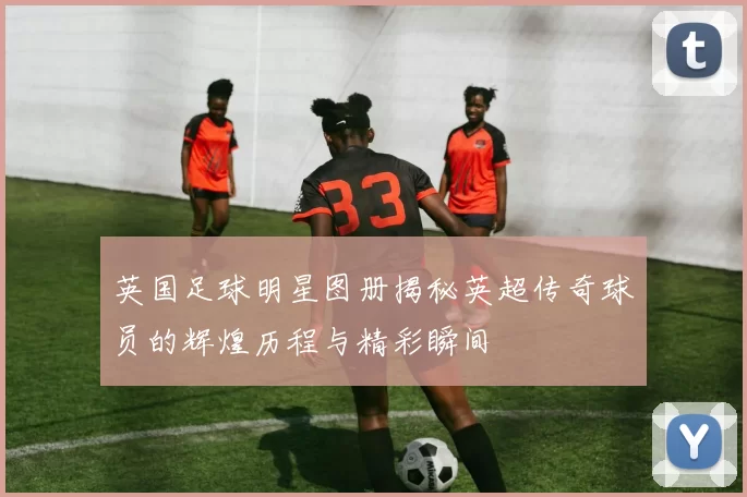英国足球明星图册揭秘英超传奇球员的辉煌历程与精彩瞬间