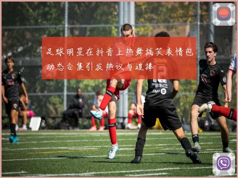 足球明星在抖音上热舞搞笑表情包动态合集引发热议与追捧