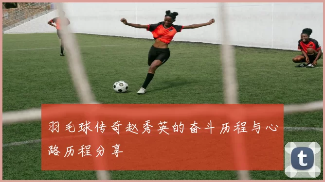 羽毛球传奇赵秀英的奋斗历程与心路历程分享