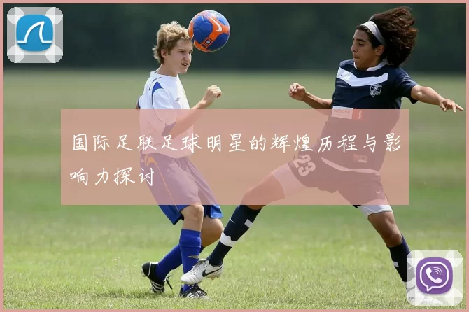 国际足联足球明星的辉煌历程与影响力探讨