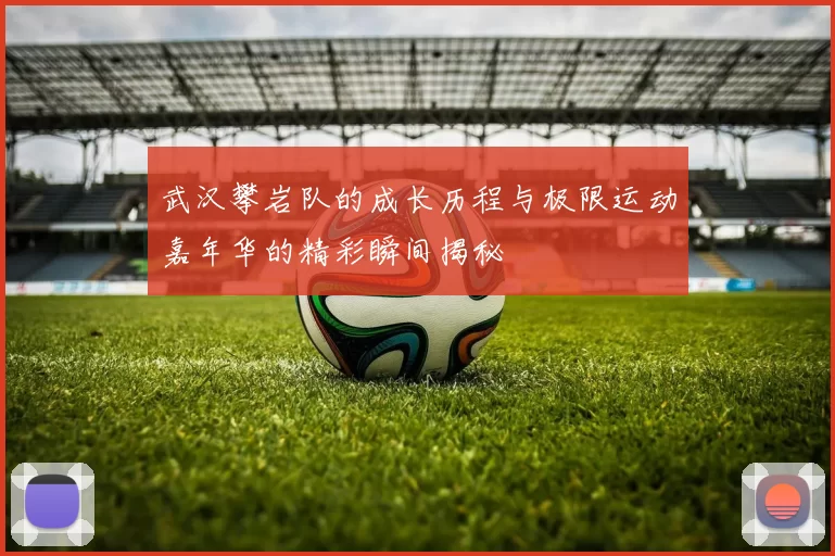 武汉攀岩队的成长历程与极限运动嘉年华的精彩瞬间揭秘