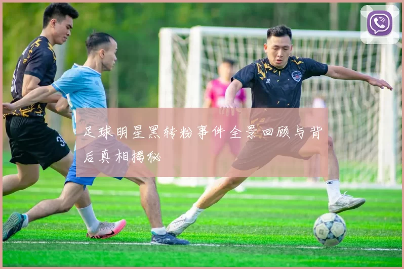 足球明星黑转粉事件全景回顾与背后真相揭秘