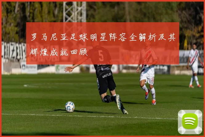 罗马尼亚足球明星阵容全解析及其辉煌成就回顾