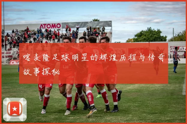 喀麦隆足球明星的辉煌历程与传奇故事探秘