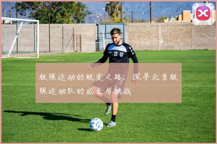 极限运动的蜕变之路：探寻北京极限运动队的成长与挑战