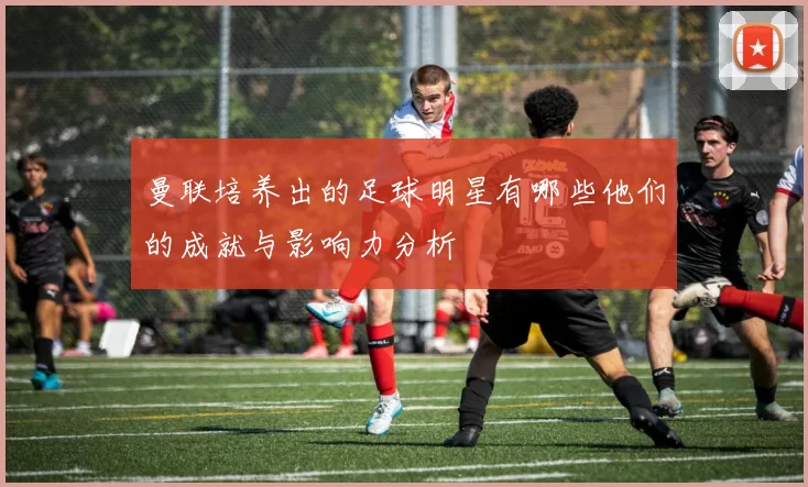 曼联培养出的足球明星有哪些他们的成就与影响力分析